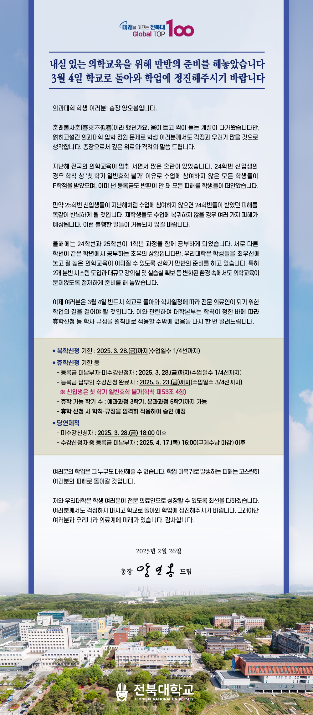 
내실 있는 의학교육을 위해 만반의 준비를 해놓았습니다
3월 4일 학교로 돌아와 학업에 정진해주시기 바랍니다

의과대학 학생 여러분! 총장 양오봉입니다.

춘래불사춘(春來不似春)이라 했던가요. 움이 트고 싹이 돋는 계절이 다가왔습니다만, 얽히고설킨 의과대학 입학 정원 문제로 학생 여러분께서도 걱정과 우려가 많을 것으로 생각합니다. 총장으로서 깊은 위로와 격려의 말씀 드립니다.

지난해 전국의 의학교육이 멈춰 서면서 많은 혼란이 있었습니다. 24학번 신입생의 경우 학칙 상 ‘첫 학기 일반휴학 불가’ 이유로 수업에 참여하지 않은 모든 학생들이 F학점을 받았으며, 이미 낸 등록금도 반환이 안 돼 모든 피해를 학생들이 떠안았습니다.

만약 25학번 신입생들이 지난해처럼 수업에 참여하지 않으면 24학번들이 받았던 피해를 똑같이 반복하게 될 것입니다. 재학생들도 수업에 복귀하지 않을 경우 여러 가지 피해가 예상됩니다. 이런 불행한 일들이 거듭되지 않길 바랍니다. 

올해에는 24학번과 25학번이 1학년 과정을 함께 공부하게 되었습니다. 서로 다른 학번이 같은 학년에서 공부하는 초유의 상황입니다만, 우리대학은 학생들을 최우선에 놓고 질 높은 의학교육이 이뤄질 수 있도록 신학기 만반의 준비를 하고 있습니다. 특히 2개 분반 시스템 도입과 대규모 강의실 및 실습실 확보 등 변화된 환경 속에서도 의학교육이 문제없도록 철저하게 준비를 해 놓았습니다.

이제 여러분은 3월 4일 반드시 학교로 돌아와 학사일정에 따라 전문 의료인이 되기 위한 학업의 길을 걸어야 할 것입니다. 이와 관련하여 대학본부는 학칙이 정한 바에 따라 휴학신청 등 학사 규정을 원칙대로 적용할 수밖에 없음을 다시 한 번 알려드립니다.


여러분의 학업은 그 누구도 대신해줄 수 없습니다. 학업 미복귀로 발생하는 피해는 고스란히 여러분의 피해로 돌아갈 것입니다.

저와 우리대학은 학생 여러분이 전문 의료인으로 성장할 수 있도록 최선을 다하겠습니다. 여러분께서도 걱정하지 마시고 학교로 돌아와 학업에 정진해주시기 바랍니다. 그래야만 여러분과 우리나라 의료계에 미래가 있습니다. 감사합니다. 

2025년 2월 26일

총장 양오봉 올림
