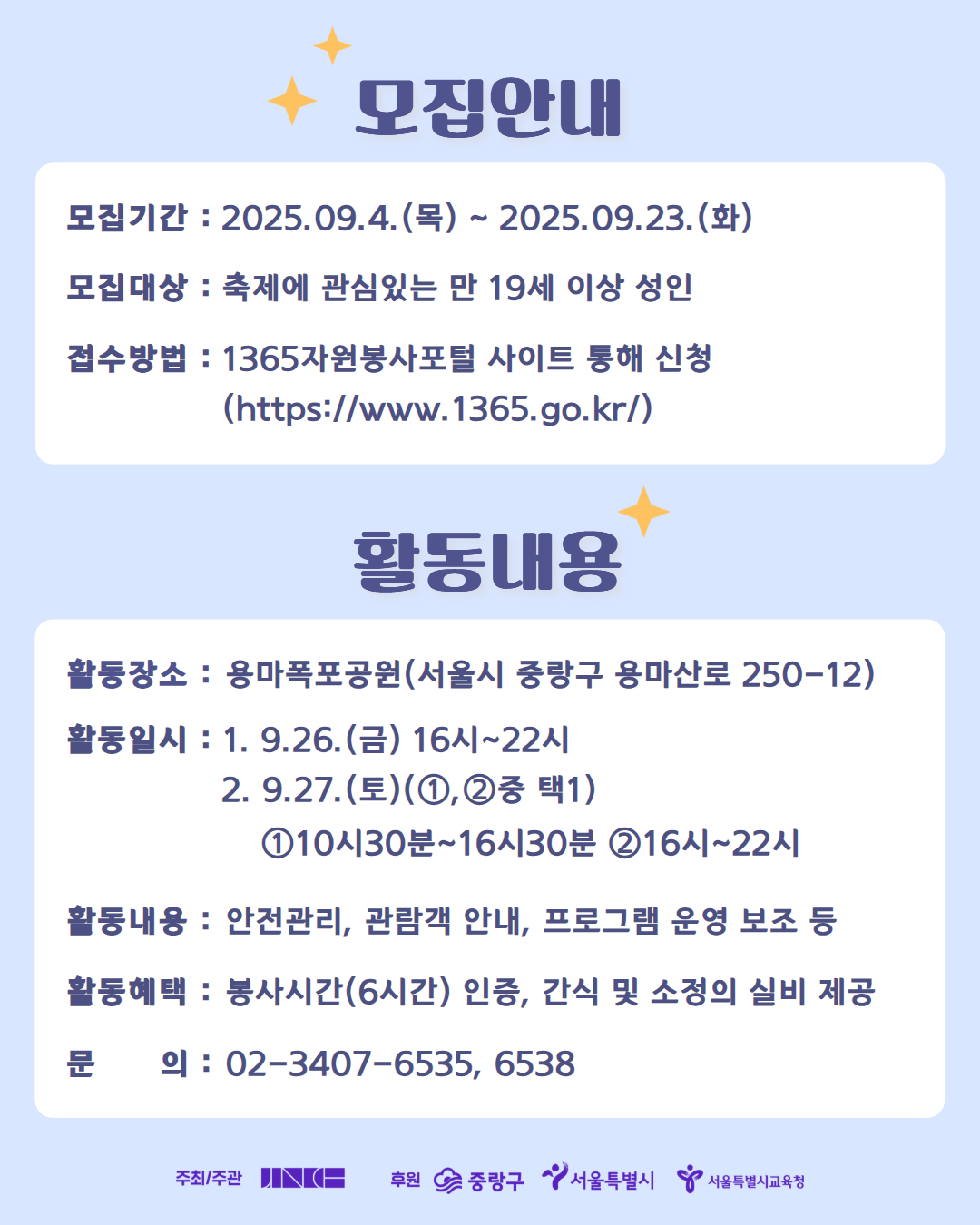 [2025 중랑용마폭포축제 자원봉사자 용마별 모집]

가을빛 물든 용마폭포, 2025 중랑용마폭포축제! 
가을 축제의 낭만을 함께 만들어갈 자원봉사자 ミ★용마별ミ★을 모집합니다.

🔵 모집대상
축제에 관심 있는 만 19세 이상 성인

🔵 모집기간
9월 4일(목) ~ 9월 23일(화)

🔵 활동일시
1. 9.26.(금) 16시~22시
2. 9.27.(토) (①,②중 택1)
   ① 10시30분~16시30분 
   ② 16시~22시

🔵 활동장소
용마폭포공원(서울시 중랑구 용마산로 250-12)

🔵 활동내용
축제장 관람객 안내, 객석관리, 안전관리, 포토존 관리, 프로그램 운영 보조 등

🔵 활동혜택
- 자원봉사자 안전조끼 및 비표 제공
- 봉사시간 6시간 인정
- 간식 및 소정의 실비 제공

🔵  신청방법
1365자원봉사포털 사이트 > 봉사참여 > 시간인증봉사 > 용마별 검색 후 신청하기

🔵  관련 문의
중랑문화재단 축제공연팀 02-3407-6535, 6538

*유의사항*
- 당일 봉사가 어려우신 분은 사전에 취소 연락 바랍니다.
- 봉사 하루 전 개별 안내 문자 드립니다.
- 봉사활동 시간 인정은 명단 취합 후 일괄 승인 신청하여 일정기간이 소요될 수 있습니다.