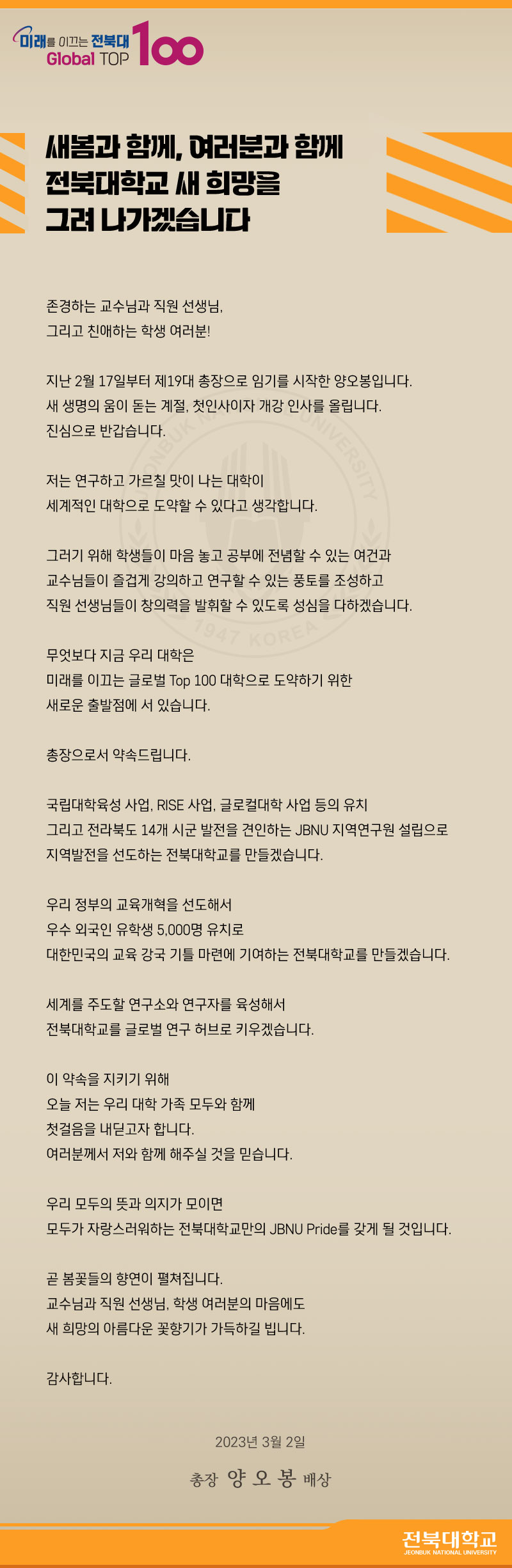 새봄과 함께, 여러분과 함께
전북대학교 새 희망을 그려나가겠습니다.

존경하는 교수님과 직원 선생님, 그리고 친애하는 학생 여러분!
지난 2월 17일부터 제 19대 총장으로 임기를 시작한 양오봉입니다.
새생명의 움이 돋는 계절, 척인사이자 개강인사를 올립니다.
진심으로 반갑습니다.
저는 연구하고 가르칠 맛이 나는 대학이 세계적인 대학으로 도약할 수 있다고 생각합니다.
그러기위해 학생들이 마음놓고 공부에 전념할 수 있는 여건과 교수님들이 즐겁게 강의하고 연구할 수 있는 풍토를 조성하고 직원 선생님들이 창의력을 발휘할 수 있도록 성심을 다하겠습니다. 
무엇보다도 지금 우리 대학은 미래를 이끄는 글로벌 TOP100대학으로 도약하기 위한 새로운 출발점에 서 있습니다. 총장으로서 약속드립니다. 국립대학육성 사업, RISE 사업, 글로컬대학 사업등의 유치 그리고 전라북도 14개 시군 발전을 견인하는 JBNU 지역연구원 설립으로 지역발전을 선도하는 전북대학교를 만들겠습니다. 우리정부의 교육개혁을 선도해서 우수 외국인 유학생 5000명 유치로 대한민국의 교육강국기틀마련에 기여하는 전북대학교를 만들겠습니다.
세계를 주도할 연구소와 연구자를 육성해서 전북대학교를 글로벌 연구 허브로 키우겠습니다. 이약속을 지키기 위해 오늘 저는 우리대학가족 모두와 함께 첫걸음을 내딛고자 합니다. 여러분께서 저와 함께 해주실 것을 믿습니다. 우리 모두의 뜻과 의지가 모이면 모두가 자랑스러워하는 전북대학교만의 JBNU Pride를 갖게 될 것입니다. 곧 봄꽃들의 향연이 펼쳐집니다. 교수님과 직원선생님, 학생여러분의 마음에도 새 희망의 아름다운 꽃향기가 가득하길 빕니다. 감사합니다. 2023년 03월 02일 총장 양오봉 배상 