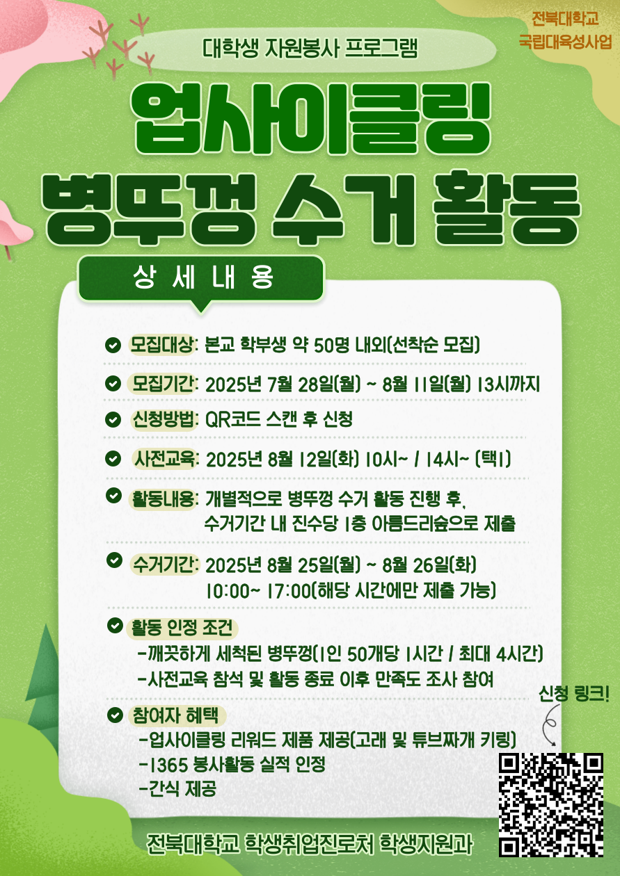 [국립대육성] JBNU 지역사회 대학생 자원봉사(업사이클링) 참여자를 모집합니다.


□ 참여자 모집
   - 모집기간(예정) : 2025. 7. 28.(월) ~ 8. 11.(월) 13시까지
   - 모집대상 : 프로그램 참여를 희망하는 학생(학부생) 
   - 모집인원 : 약 50명 내외 (선착순 모집)  
   - 신청방법 : 온라인 구글폼(https://forms.gle/RVh3vZZoRjS8uCqL9) 제출

□ 사전교육
   - 일시 : 2025. 8. 12.(화) 10:00 ~ / 14:00 ~ (택 1)
   - 장소 : 진수당 1층 아름드리 숲
    ※ 사전교육 미참석자는 프로그램 참여가 불가능합니다. 이점 참고 바랍니다.

□ 프로그램 운영
   - 활동기간 : 2025. 8. 12.(화) ~ 8. 26.(화) 까지
   - 활동방법 : 병뚜껑 수거 활동 진행 후, 수거 기간 내 진수당 1층 아름드리 숲에 수거한 병뚜껑 제출
   - 활동인정 조건 : 깨끗하게 세척된 병뚜껑(50개당 1시간, 최대 4시간까지 인정) / 사전교육 참석 및 활동 종료 후 만족도 조사 참여 완료
   - 수거기간(제출기간) : 2025. 8. 25.(월) 10:00~17:00 / 8. 26.(화) 10:00 ~ 17:00 (택 1)
   - 참여자혜택 : 업사이클링 리워드 제품 제공 / 1365 봉사활동 실적 인정 / 사전교육 참여자 간식 제공
   - 문의사항 : 전북대학교 학생지원과(063-270-2125) 