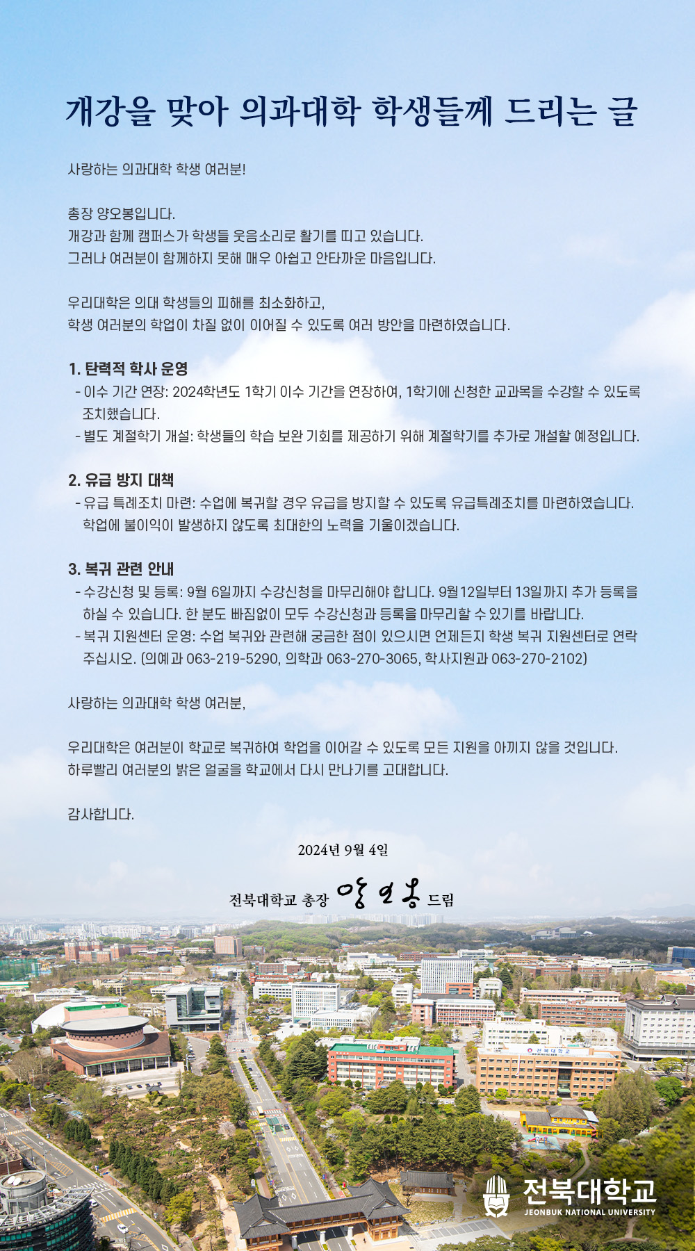 개강을 맞아 의과대학 학생들께 드리는 글사랑하는 의과대학 학생 여러분!총장 양오봉입니다.개강과 함께 캠퍼스가 학생들 웃음소리로 활기를 띠고 있습니다.그러나 여러분이 함께하지 못해 매우 아쉽고 안타까운 마음입니다.우리대학은 의대 학생들의 피해를 최소화하고,학생 여러분의 학업이 차질 없이 이어질 수 있도록 여러 방안을 마련하였습니다.1. 탄력적 학사 운영-이수 기간 연장: 2024학년도 1학기 이수 기간을 연장하여, 1학기에 신청한 교과목을 수강할 수 있도록 조치했습니다.- 별도 계절학기 개설: 학생들의 학습 보완 기회를 제공하기 위해 계절학기를 추가로 개설할 예정입니다.2. 유급 방지 대책- 유급 특례조치 마련: 수업에 복귀할 경우 유급을 방지할 수 있도록 유급특례조치를 마련하였습니다. 학업에 불이익이 발생하지 않도록 최대한의 노력을 기울이겠습니다.3. 복귀 관련 안내-수강신청 및 등록: 9월 6일까지 수강신청을 마무리해야 합니다. 9월 12일부터 13일까지 추가 등록을 하실 수 있습니다. 한 분도 빠짐없이 모두 수강신청과 등록을 마무리할 수 있기를 바랍니다. -복귀 지원센터 운영: 수업 복귀와 관련해 궁금한 점이 있으시면 언제든지 학생 복귀 지원센터로 연락 주십시오. (의예과 063-219-5290, 의학과 063-270-3065, 학사지원과 063-270-2102)사랑하는 의과대학 학생 여러분,우리대학은 여러분이 학교로 복귀하여 학업을 이어갈 수 있도록 모든 지원을 아끼지 않을 것입니다. 하루빨리 여러분의 밝은 얼굴을 학교에서 다시 만나기를 고대합니다.감사합니다.2024년 9월 4일전북대학교 총장 앙일옹드드림▪ 전북대학교JEONBUK NATIONAL UNIVERSITY 