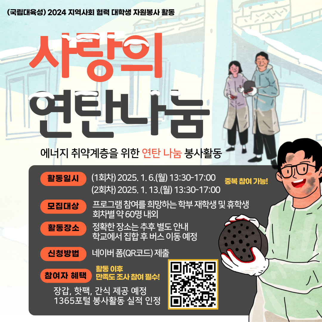 (국립대육성) 2024 지역사회 협력 대학생 자원봉사 활동

사랑의 연탄나눔
에너지 취약계층을 위한 연탄나눔 봉사활동

활동일시 (1회차) 2025.1.6.(월) 13:30-17:00
(2회차) 2025.1.13.(월) 13:30-17:00
모집대상 프로그램 참여를 희망하는 학부 재학생 및 휴학생 회차별 약 60명 내외
활동장소 정확한 장소는 추후 별도 안내
학교에서 집합 후 버스 이동 예정
신청방법 네이버폼(QR코드) 제출
참여자 혜택
장갑, 핫팩, 간식 제공 예정
1365포털 봉사활동 실적 인정
활동 이후 만족도 조사 참여 필수!
활동일자 중복참여 가능