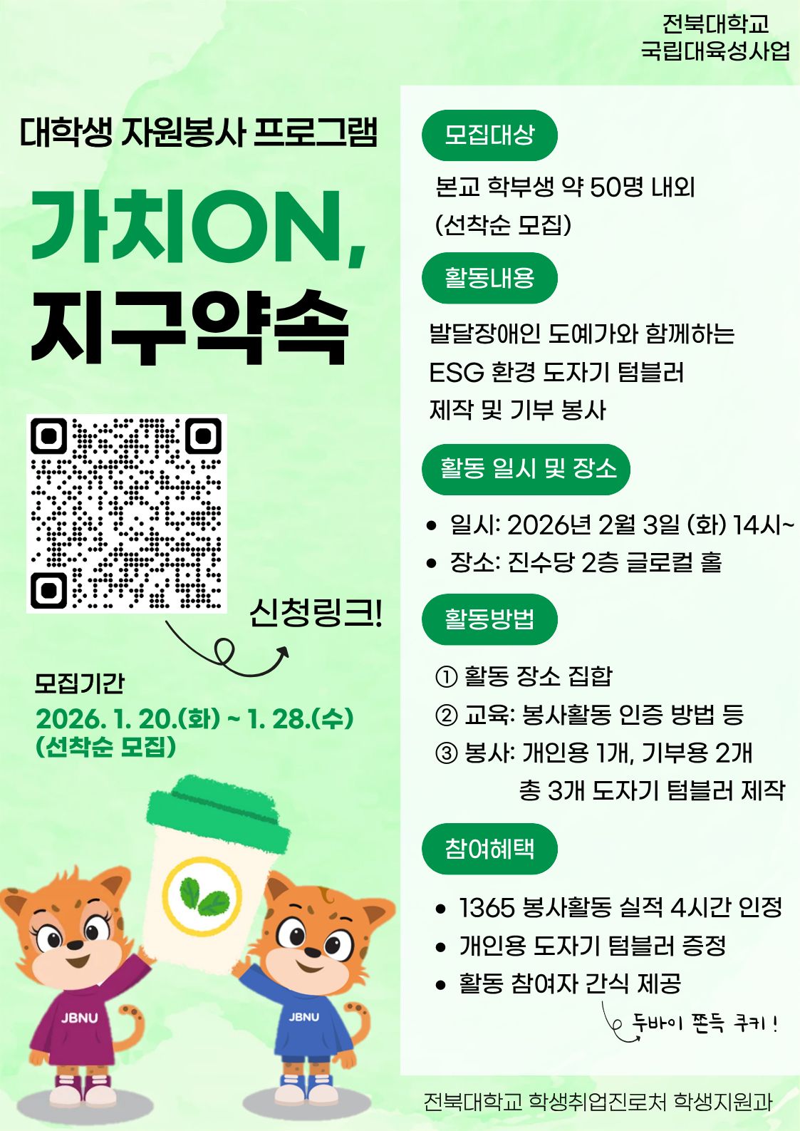 □ 참여자 모집
  ❍ 모집기간(예정): 2026. 1. 20.(화) ~ 1. 28.(수) 18:00 / 선착순 모집
  ❍ 모집대상: 프로그램 참여를 희망하는 학부 재학생 및 휴학생
  ❍ 모집인원
   - 약 50명 내외 / 선착순 모집
  ❍ 신청방법: 홍보 포스터 QR코드 스캔 또는 링크(https://forms.gle/qR6oiEtm7gryzxpS8)

 

 


□ 프로그램 운영 

  ❍           ❍  활동내용
   - 발달장애인 도예가와 함께하는 ESG 환경 도자기 텀블러 제작 및 기부 봉사
   -  활동장소: 진수당 2층 글로컬 홀
   -  활동방법 : 개인용 1개, 기부용 2개 도자기 텀블러 제작
  ❍  참여자 혜택
   - 1365 포털 봉사활동 실적(4시간) 인정
   -  개인용 도자기 텀블러 제공
   -  참여자에게 간식 제공(두바이 관련 간식!!)

기타문의사항(063-270-2125) / 자세한 사항은 붙임 파일을 참고해주시기 바랍니다. 감사합니다.