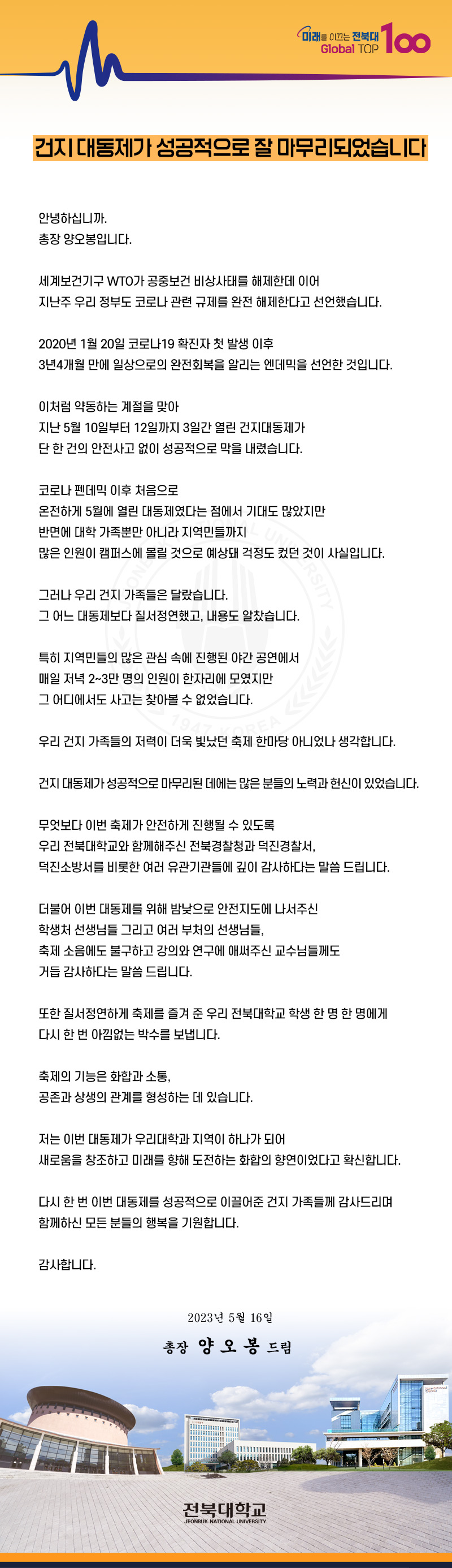 Global TOP
미래를 이끄는 전북대 100
건지 대동제가 성공적으로 잘 마무리되었습니다
안녕하십니까.
총장 양오봉입니다.
세계보건기구 WTO가 공중보건 비상사태를 해제한데 이어
지난주 우리 정부도 코로나 관련 규제를 완전 해제한다고 선언했습니다.
2020년 1월20일 코로나19 확진자 첫 발생 이후
3년4개월 만에 일상으로의 완전회복을 알리는 엔데믹을 선언한 것입니다.
이처럼 약동하는 계절을 맞아
지난 5월 10일부터 12일까지 3일간 열린 건지대동제가
단 한 건의 안전사고 없이 성공적으로 막을 내렸습니다.
코로나 펜데믹 이후 처음으로
온전하게 5월에 열린 대동제였다는 점에서 기대도 많았지만
반면에 대학 가족뿐만 아니라 지역민들까지
많은 인원이 캠퍼스에 몰릴 것으로 예상돼 걱정도 컸던 것이 사실입니다.
그러나 우리 건지 가족들은 달랐습니다.
그 어느 대동제보다 질서정연했고, 내용도 알찼습니다.
특히 지역민들의 많은 관심 속에 진행된 야간 공연에서
매일 저녁 2~3만 명의 인원이 한자리에 모였지만 그 어디에서도 사고는 찾아볼 수 없었습니다. 79
RSITY
우리 건지 가족들의 저력이 더욱 빛났던 축제 한마당 아니었나 생각합니다.
건지 대동제가 성공적으로 마무리된 데에는 많은 분들의 노력과 헌신이 있었습니다.
무엇보다 이번 축제가 안전하게 진행될 수 있도록
우리 전북대학교와 함께해주신 전북경찰청과 덕진경찰서,
덕진소방서를 비롯한 여러 유관기관들에 깊이 감사하다는 말씀 드립니다.
더불어 이번 대동제를 위해 밤낮으로 안전지도에 나서주신
학생처 선생님들 그리고 여러 부처의 선생님들,
축제 소음에도 불구하고 강의와 연구에 애써주신 교수님들께도
거듭 감사하다는 말씀 드립니다.
또한 질서정연하게 축제를 즐겨 준 우리 전북대학교 학생 한 명 한 명에게
다시 한 번 아낌없는 박수를 보냅니다.
축제의 기능은 화합과 소통,
공존과 상생의 관계를 형성하는 데 있습니다.
저는 이번 대동제가 우리대학과 지역이 하나가 되어
새로움을 창조하고 미래를 향해 도전하는 화합의 향연이었다고 확신합니다.
다시 한 번 이번 대동제를 성공적으로 이끌어준 건지 가족들께 감사드리며
함께하신 모든 분들의 행복을 기원합니다.
감사합니다.
2023년 5월 16일
총장 양오봉 드림
전북대학교
JEONBUK NATIONAL UNIVERSITY