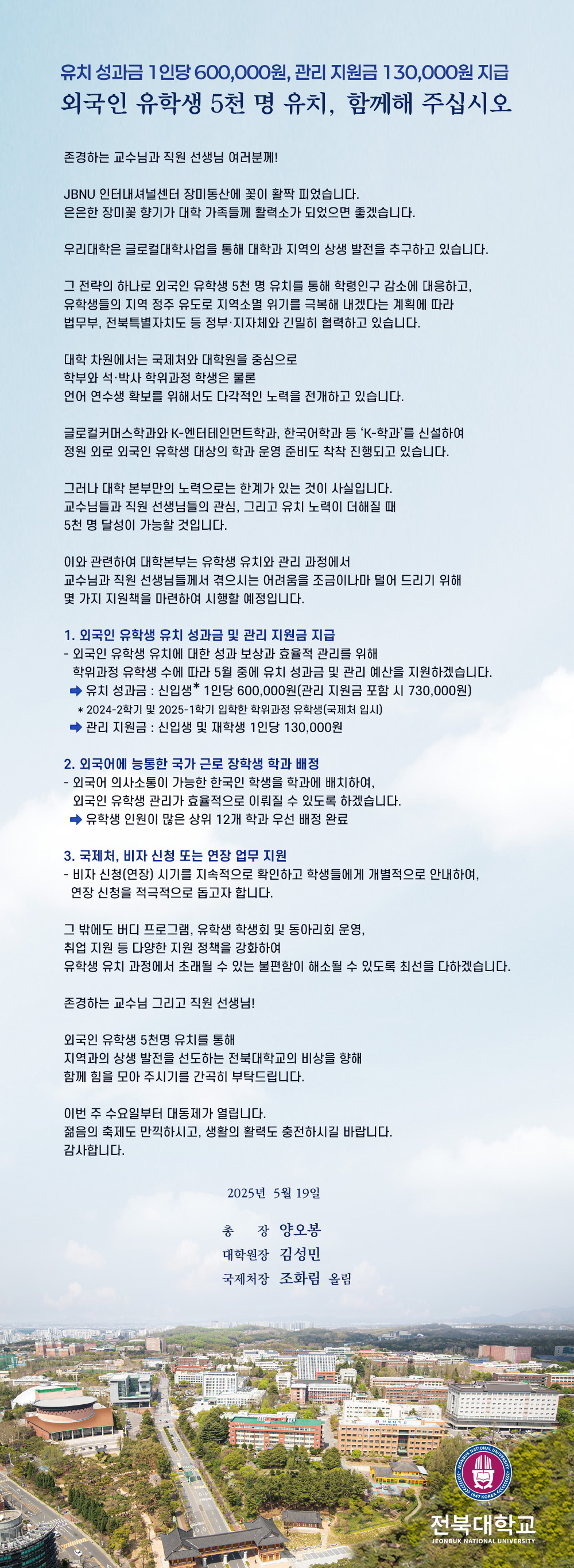 유치 성과금 1인당 600,000원, 관리 지원금 130,000원 지급
외국인 유학생 5천 명 유치, 함께해 주십시오

존경하는 교수님과 직원 선생님 여러분께!

JBNU 인터내셔널센터 장미동산에 꽃이 활짝 피었습니다.
은은한 장미꽃 향기가 대학 가족들께 활력소가 되었으면 좋겠습니다.

우리대학은 글로컬대학사업을 통해 대학과 지역의 상생 발전을 추구하고 있습니다.

그 전략의 하나로 외국인 유학생 5천 명 유치를 통해 학령인구 감소에 대응하고,
유학생들의 지역 정주 유도로 지역소멸 위기를 극복해 내겠다는 계획에 따라
법무부, 전북특별자치도 등 정부·지자체와 긴밀히 협력하고 있습니다.

대학 차원에서는 국제처와 대학원을 중심으로
학부와 석·박사 학위과정 학생은 물론
언어 연수생 확보를 위해서도 다각적인 노력을 전개하고 있습니다.

글로컬커머스학과와 K-엔터테인먼트학과, 한국어학과 등 ‘K-학과’를 신설하여
정원 외로 외국인 유학생 대상의 학과 운영 준비도 착착 진행되고 있습니다.

그러나 대학 본부만의 노력으로는 한계가 있는 것이 사실입니다.
교수님들과 직원 선생님들의 관심, 그리고 유치 노력이 더해질 때
5천 명 달성이 가능할 것입니다.

이와 관련하여 대학본부는 유학생 유치와 관리 과정에서
교수님과 직원 선생님들께서 겪으시는 어려움을 조금이나마 덜어 드리기 위해
몇 가지 지원책을 마련하여 시행할 예정입니다.

1. 외국인 유학생 유치 성과금 및 관리 지원금 지급
- 외국인 유학생 유치에 대한 성과 보상과 효율적 관리를 위해
  학위과정 유학생 수에 따라 5월 중에 유치 성과금 및 관리 예산을 지원하겠습니다.
  ⇨ 유치 성과금 : 신입생* 1인당 600,000원(관리 지원금 포함 시 730,000원)
    * 2024-2학기 및 2025-1학기 입학한 학위과정 유학생(국제처 입시)
  ⇨ 관리 지원금 : 신입생 및 재학생 1인당 130,000원

2. 외국어에 능통한 국가 근로 장학생 학과 배정
- 외국어 의사소통이 가능한 한국인 학생을 학과에 배치하여,
  외국인 유학생 관리가 효율적으로 이뤄질 수 있도록 하겠습니다.
  ⇨ 유학생 인원이 많은 상위 12개 학과 우선 배정 완료

3. 국제처, 비자 신청 또는 연장 업무 지원
- 비자 신청(연장) 시기를 지속적으로 확인하고 학생들에게 개별적으로 안내하여,
  연장 신청을 적극적으로 돕고자 합니다.

그 밖에도 버디 프로그램, 유학생 학생회 및 동아리회 운영,
취업 지원 등 다양한 지원 정책을 강화하여
유학생 유치 과정에서 초래될 수 있는 불편함이 해소될 수 있도록 최선을 다하겠습니다.

존경하는 교수님 그리고 직원 선생님!

외국인 유학생 5천명 유치를 통해 
지역과의 상생 발전을 선도하는 전북대학교의 비상을 향해 
함께 힘을 모아 주시기를 간곡히 부탁드립니다.

이번 주 수요일부터 대동제가 열립니다.
젊음의 축제도 만끽하시고, 생활의 활력도 충전하시길 바랍니다.
감사합니다.

2025년 5월 19일

총    장  양오봉
대학원장  김성민
국제처장  조화림  올림