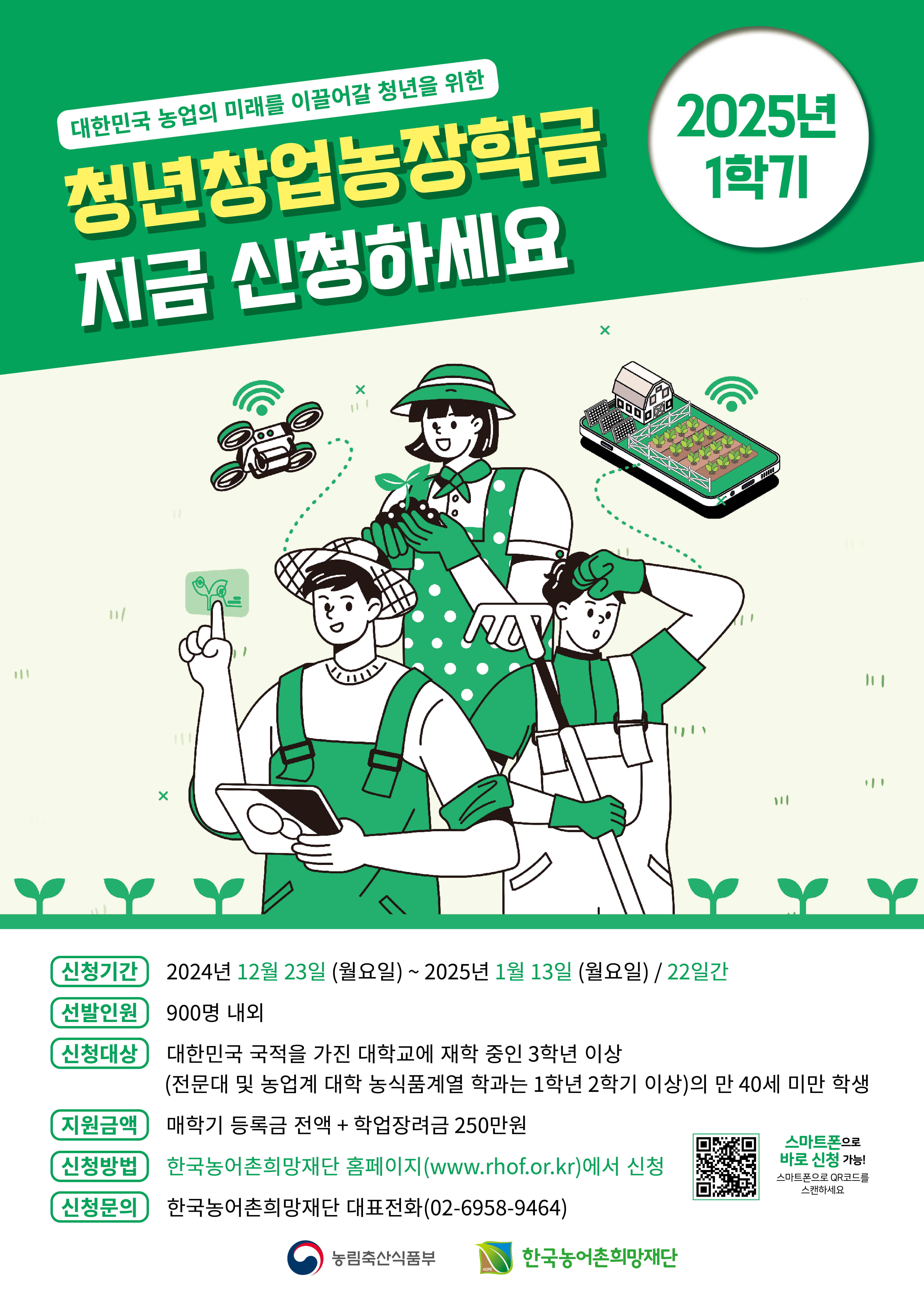 2025년 1학기 청년창업농장학생 신청․접수기간 변경안내

 

2025년 1학기 청년창업농육성장학생 모집기간을 다음과 같이 연장한다 하니 대학생 여러분의 많은 참여를 바랍니다.

 

□ 연장 신청·접수 기간 : ’24.12.23.(월) 10:00 ~ ’25.1.13.(월) 17:00 까지

□ 장학금액 : 매학기 등록금 전액 + 학업장려금 250만원

□ 신청방법 : 농어촌희망재단 홈페이지(PC 또는 스마트폰,
www.rhof.or.kr)에서 온라인 신청

※ 지원 자격요건, 지원내용, 제출서류, 결과발표 등은 기존 선발공고와 동일함

 

 

※ 문의전화 : 02-6958-9464(상담시간: 오전 9시~오후 6시)