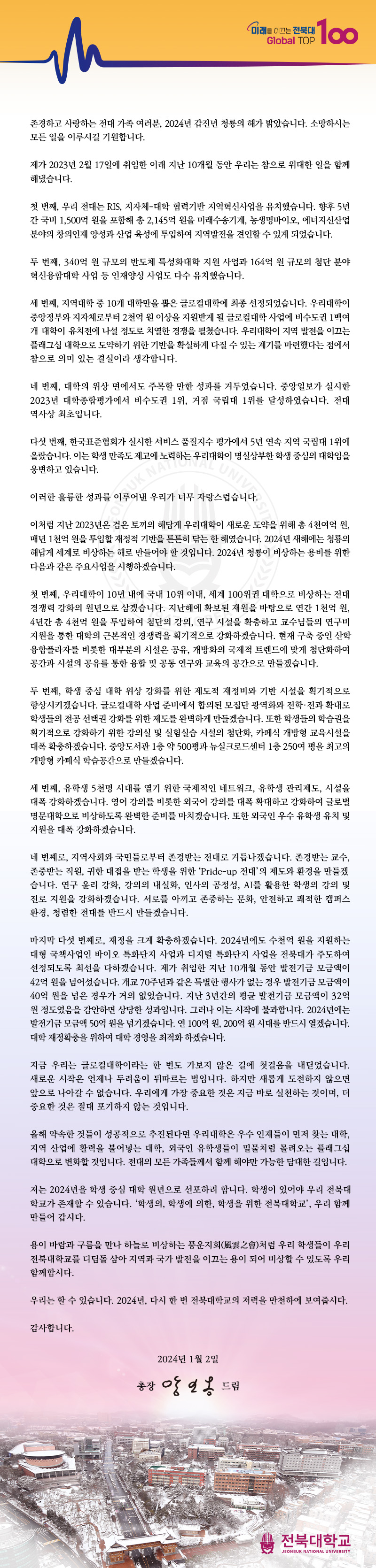 미래를 이끄는 전북대
Global TOP 100
존경하고 사랑하는 전대 가족 여러분, 2024년 갑진년 청룡의 해가 밝았습니다. 소망하시는 모든 일을 이루시길 기원합니다.
제가 2023년 2월 17일에 취임한 이래 지난 10개월 동안 우리는 참으로 위대한 일을 함께 해냈습니다.
첫 번째, 우리 전대는 RIS, 지자체대학 협력기반 지역혁신사업을 유치했습니다. 향후 5년 간 국비 1,500억 원을 포함해 총 2,145억 원을 미래수송기계, 농생명바이오, 에너지신산업 분야의 창의인재 양성과 산업 육성에 투입하여 지역발전을 견인할 수 있게 되었습니다.
두 번째, 340억 원 규모의 반도체 특성화대학 지원 사업과 164억 원 규모의 첨단 분야 혁신융합대학 사업 등 인재양성 사업도 다수 유치했습니다.
세 번째, 지역대학 중 10개 대학만을 뽑은 글로컬대학에 최종 선정되었습니다. 우리대학이 중앙정부와 지자체로부터 2천억 원 이상을 지원받게 될 글로컬대학 사업에 비수도권 1백여 개 대학이 유치전에 나설 정도로 치열한 경쟁을 펼쳤습니다. 우리대학이 지역 발전을 이끄는 플래그십 대학으로 도약하기 위한 기반을 확실하게 다질 수 있는 계기를 마련했다는 점에서 참으로 의미 있는 결실이라 생각합니다.
네 번째, 대학의 위상 면에서도 주목할 만한 성과를 거두었습니다. 중앙일보가 실시한 2023년 대학종합평가에서 비수도권 1위, 거점 국립대 1위를 달성하였습니다. 전대 역사상 최초입니다.
다섯 번째, 한국표준협회가 실시한 서비스 품질지수 평가에서 5년 연속 지역 국립대 1위에 올랐습니다. 이는 학생 만족도 제고에 노력하는 우리대학이 명실상부한 학생 중심의 대학임을 웅변하고 있습니다.
SUK NAT니다.
이러한 훌륭한 성과를 이루어낸 우리가 너무
이처럼 지난 2023년은 검은 토끼의 해답게 우리대학이 새로운 도약을 위해 총 4천여억 원, 매년 1천억 원을 투입할 재정적 기반을 튼튼히 닦는 한 해였습니다. 2024년 새해에는 청룡의 해답게 세계로 비상하는 해로 만들어야 할 것입니다. 2024년 청룡이 비상하는 용비를 위한 다음과 같은 주요사업을 시행하겠습니다.
첫 번째, 우리대학이 10년 내에 국내 10위 이내, 세계 100위권 대학으로 비상하는 전대 경쟁력 강화의 원년으로 삼겠습니다. 지난해에 확보된 재원을 바탕으로 연간 1천억 원, 4년간 총 4천억 원을 투입하여 첨단의 강의, 연구 시설을 확충하고 교수님들의 연구비 지원을 통한 대학의 근본적인 경쟁력을 획기적으로 강화하겠습니다. 현재 구축 중인 산학 융합플라자를 비롯한 대부분의 시설은 공유, 개방화의 국제적 트렌드에 맞게 첨단화하여 공간과 시설의 공유를 통한 융합 및 공동 연구와 교육의 공간으로 만들겠습니다.
두 번째, 학생 중심 대학 위상 강화를 위한 제도적 재정비와 기반 시설을 획기적으로 향상시키겠습니다. 글로컬대학 사업 준비에서 합의된 모집단 광역화와 전학·전과 확대로 학생들의 전공 선택권 강화를 위한 제도를 완벽하게 만들겠습니다. 또한 학생들의 학습권을 획기적으로 강화하기 위한 강의실 및 실험실습 시설의 첨단화, 카페식 개방형 교육시설을 대폭 확충하겠습니다. 중앙도서관 1층 약 500평과 뉴실크로드센터 1층 250여 평을 최고의 개방형 카페식 학습공간으로 만들겠습니다.
세 번째, 유학생 5천명 시대를 열기 위한 국제적인 네트워크, 유학생 관리제도, 시설을 대폭 강화하겠습니다. 영어 강의를 비롯한 외국어 강의를 대폭 확대하고 강화하여 글로벌 명문대학으로 비상하도록 완벽한 준비를 마치겠습니다. 또한 외국인 우수 유학생 유치 및 지원을 대폭 강화하겠습니다.
네 번째로, 지역사회와 국민들로부터 존경받는 전대로 거듭나겠습니다. 존경받는 교수, 존중받는 직원, 귀한 대접을 받는 학생을 위한 'Pride-up 전대'의 제도와 환경을 만들겠 습니다. 연구윤리 강화, 강의의 내실화, 인사의 공정성, AI를 활용한 학생의 강의 및 진로 지원을 강화하겠습니다. 서로를 아끼고 존중하는 문화, 안전하고 쾌적한 캠퍼스 환경, 청렴한 전대를 반드시 만들겠습니다.
마지막 다섯 번째로, 재정을 크게 확충하겠습니다. 2024년에도 수천억 원을 지원하는 대형 국책사업인 바이오 특화단지 사업과 디지털 특화단지 사업을 전북대가 주도하여 선정되도록 최선을 다하겠습니다. 제가 취임한 지난 10개월 동안 발전기금 모금액이 42억원을 넘어섰습니다. 개교 70주년과 같은 특별한 행사가 없는 경우 발전기금 모금액이 40억 원을 넘은 경우가 거의 없었습니다. 지난 3년간의 평균 발전기금 모금액이 32억 원 정도였음을 감안하면 상당한 성과입니다. 그러나 이는 시작에 불과합니다. 2024년에는 발전기금 모금액 50억 원을 넘기겠습니다. 연 100억 원, 200억원 시대를 반드시 열겠습니다. 대학 재정확충을 위하여 대학 경영을 최적화하겠습니다.
지금 우리는 글로컬대학이라는 한 번도 가보지 않은 길에 첫걸음을 내딛었습니다. 새로운 시작은 언제나 두려움이 뒤따르는 법입니다. 하지만 새롭게 도전하지 않으면 앞으로 나아갈 수 없습니다. 우리에게 가장 중요한 것은 지금 바로 실천하는 것이며, 더 중요한 것은 절대 포기하지 않는 것입니다.
올해 약속한 것들이 성공적으로 추진된다면 우리대학은 우수 인재들이 먼저 찾는 대학, 지역 산업에 활력을 불어넣는 대학, 외국인 유학생들이 밀물처럼 몰려오는 플래그십 대학으로 변화할 것입니다. 전대의 모든 가족들께서 함께 해야만 가능한 담대한 길입니다.
저는 2024년을 학생 중심 대학 원년으로 선포하려 합니다. 학생이 있어야 우리 전북대 학교가 존재할 수 있습니다. '학생의, 학생에 의한, 학생을 위한 전북대학교', 우리 함께 만들어 갑시다.
용이 바람과 구름을 만나 하늘로 비상하는 풍운지회(風雲之會)처럼 우리 학생들이 우리 전북대학교를 디딤돌 삼아 지역과 국가 발전을 이끄는 용이 되어 비상할 수 있도록 우리 함께합시다.
우리는 할 수 있습니다. 2024년, 다시 한 번 전북대학교의 저력을 만천하에 보여줍시다.
감사합니다.
2024년 1월 2일
총장 앙일옹 드림
전북대학교
JEONBUK NATIONAL UNIVERSITY