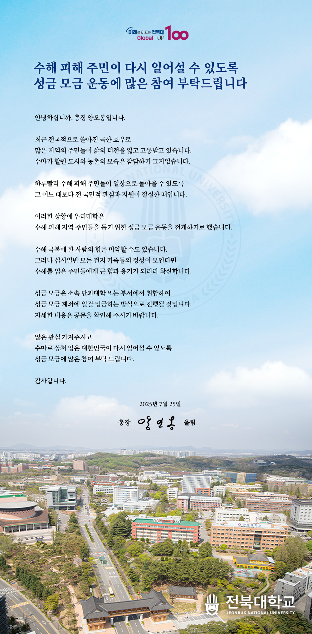 수해 피해 주민이 다시 일어설 수 있도록
성금 모금 운동에 많은 참여 부탁드립니다

안녕하십니까. 총장 양오봉입니다.

최근 전국적으로 쏟아진 극한 호우로
많은 지역의 주민들이 삶의 터전을 잃고 고통받고 있습니다.
수마가 할퀸 도시와 농촌의 모습은 참담하기 그지없습니다.

하루빨리 수해 피해 주민들이 일상으로 돌아올 수 있도록
그 어느 때보다 전 국민적 관심과 지원이 절실한 때입니다.

이러한 상황에 우리대학은
수해 피해 지역 주민들을 돕기 위한 성금 모금 운동을 전개하기로 했습니다.

수해 극복에 한 사람의 힘은 미약할 수도 있습니다.
그러나 십시일반 모든 건지 가족들의 정성이 모인다면
수해를 입은 주민들에게 큰 힘과 용기가 되리라 확신합니다. 

성금 모금은 소속 단과대학 또는 부서에서 취합하여
성금 모금 계좌에 일괄 입금하는 방식으로 진행될 것입니다.
자세한 내용은 공문을 확인해 주시기 바랍니다.

많은 관심 가져주시고
수마로 상처 입은 대한민국이 다시 일어설 수 있도록
성금 모금에 많은 참여 부탁 드립니다.

감사합니다.

2025년 7월 25일

총장 양오봉 올림