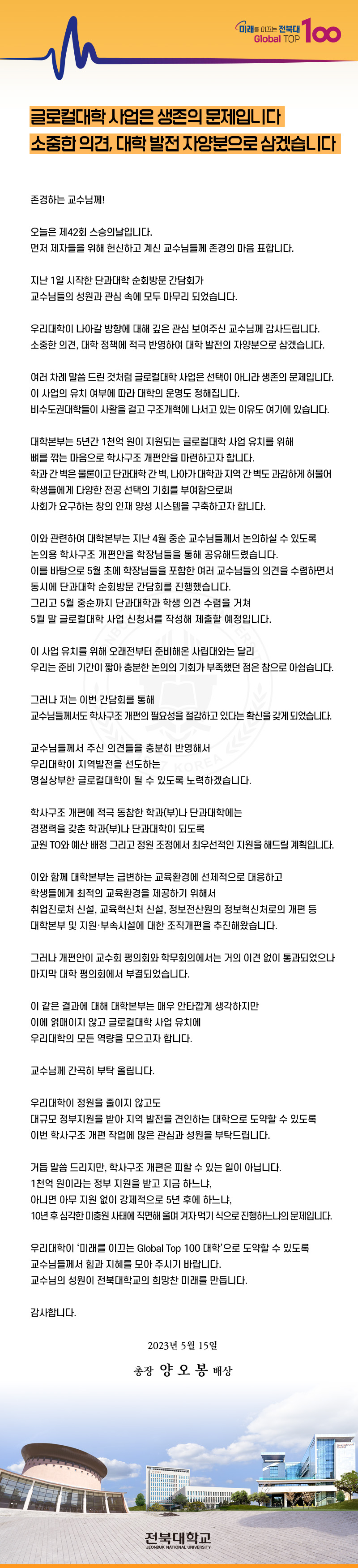 미래를 이끄는 전북대
Global TOP
100
글로컬대학 사업은 생존의 문제입니다
소중한 의견, 대학 발전 자양분으로 삼겠습니다
존경하는 교수님께!
오늘은 제42회 스승의날입니다.
먼저 제자들을 위해 헌신하고 계신 교수님들께 존경의 마음 표합니다.
지난 1일 시작한 단과대학 순회방문 간담회가
교수님들의 성원과 관심 속에 모두 마무리 되었습니다.
우리대학이 나아갈 방향에 대해 깊은 관심 보여주신 교수님께 감사드립니다. 소중한 의견, 대학 정책에 적극 반영하여 대학 발전의 자양분으로 삼겠습니다.
여러 차례 말씀 드린 것처럼 글로컬대학 사업은 선택이 아니라 생존의 문제입니다. 이 사업의 유치 여부에 따라 대학의 운명도 정해집니다.
비수도권대학들이 사활을 걸고 구조개혁에 나서고 있는 이유도 여기에 있습니다.
대학본부는 5년간 1천억 원이 지원되는 글로컬대학 사업 유치를 위해
뼈를 깎는 마음으로 학사구조 개편안을 마련하고자 합니다.
학과간 벽은 물론이고 단과대학 간 벽, 나아가 대학과 지역 간 벽도 과감하게 허물어
학생들에게 다양한 전공 선택의 기회를 부여함으로써
사회가 요구하는 창의 인재 양성 시스템을 구축하고자 합니다.
이와 관련하여 대학본부는 지난 4월 중순 교수님들께서 논의하실 수 있도록
논의용 학사구조 개편안을 학장님들을 통해 공유해드렸습니다.
이를 바탕으로 5월 초에 학장님들을 포함한 여러 교수님들의 의견을 수렴하면서
동시에 단과대학 순회방문 간담회를 진행했습니다.
그리고 5월 중순까지 단과대학과 학생 의견 수렴을 거쳐
5월 말 글로컬대학 사업 신청서를 작성해 제출할 예정입니다.
이 사업 유치를 위해 오래전부터 준비해온 사립대와는 달리
우리는 준비 기간이 짧아 충분한 논의의 기회가 부족했던 점은 참으로 아쉽습니다.
그러나 저는 이번 간담회를 통해
교수님들께서도 학사구조개편의 필요성을 절감하고 있다는 확신을 갖게 되었습니다.
교수님들께서 주신 의견들을 충분히 반영해서
우리대학이 지역발전을 선도하는
KOREA 4
명실상부한 글로컬대학이 될 수 있도록 노력하겠습니다.
학사구조 개편에 적극 동참한 학과(부)나 단과대학에는
경쟁력을 갖춘 학과(부)나 단과대학이 되도록
교원 TO와 예산 배정 그리고 정원 조정에서 최우선적인 지원을 해드릴 계획입니다.
이와 함께 대학본부는 급변하는 교육환경에 선제적으로 대응하고
학생들에게 최적의 교육환경을 제공하기 위해서
취업진로처 신설, 교육혁신처 신설, 정보전산원의 정보혁신처로의 개편 등
대학본부 및 지원·부속시설에 대한 조직개편을 추진해왔습니다.
그러나 개편안이 교수회 평의회와 학무회의에서는 거의 이견 없이 통과되었으나
마지막 대학 평의회에서 부결되었습니다.
이 같은 결과에 대해 대학본부는 매우 안타깝게 생각하지만
이에 얽매이지 않고 글로컬대학 사업 유치에
우리대학의 모든 역량을 모으고자 합니다.
교수님께 간곡히 부탁올립니다.
우리대학이 정원을 줄이지 않고도
대규모 정부지원을 받아 지역 발전을 견인하는 대학으로 도약할 수 있도록
이번 학사구조 개편 작업에 많은 관심과 성원을 부탁드립니다.
거듭 말씀드리지만, 학사구조 개편은 피할 수 있는 일이 아닙니다.
1천억 원이라는 정부 지원을 받고 지금 하느냐,
아니면 아무 지원 없이 강제적으로 5년 후에 하느냐,
10년 후 심각한 미충원 사태에 직면해 울며 겨자먹기 식으로 진행하느냐의 문제입니다.
우리대학이 ‘미래를 이끄는 Global Top 100 대학'으로 도약할 수 있도록
교수님들께서 힘과 지혜를 모아 주시기 바랍니다.
교수님의 성원이 전북대학교의 희망찬 미래를 만듭니다.
감사합니다.
2023년 5월 15일
총장 양오봉 배상
전북대학교
JEONBUK NATIONAL UNIVERSITY