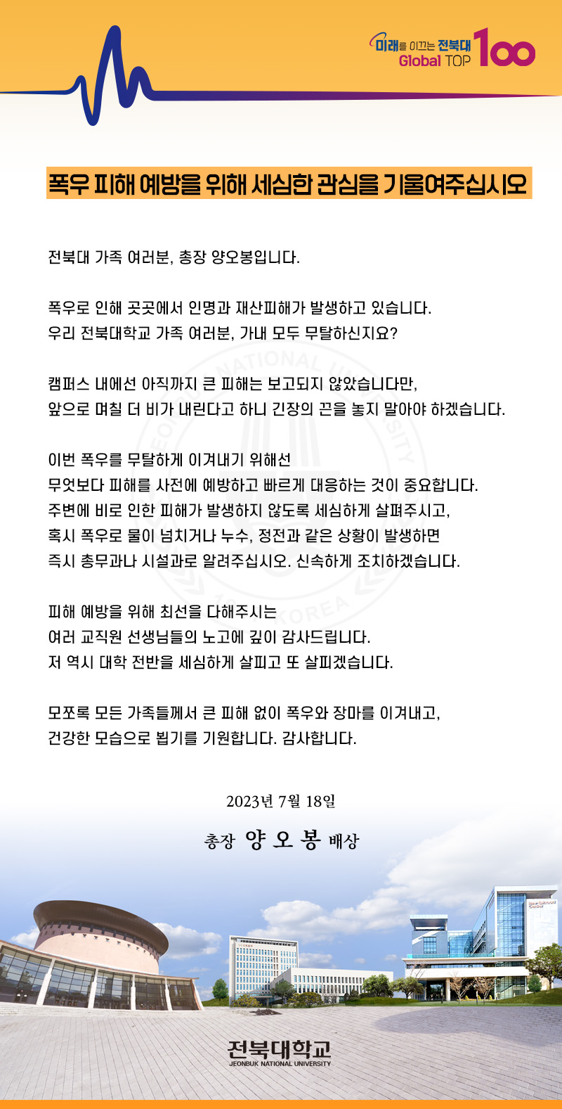 미래를 이끄는 전북대 Global TOP
100
폭우 피해 예방을 위해 세심한 관심을 기울여주십시오
전북대 가족 여러분, 총장 양오봉입니다.
폭우로 인해 곳곳에서 인명과 재산피해가 발생하고 있습니다.
우리 전북대학교 가족 여러분, 가내 모두 무탈하신지요?
NATIONAL
캠퍼스 내에선 아직까지 큰 피해는 보고되지 않았습니다만,
앞으로 며칠 더 비가 내린다고 하니 긴장의 끈을 놓지 말아야 하겠습니다.
이번 폭우를 무탈하게 이겨내기 위해선
무엇보다 피해를 사전에 예방하고 빠르게 대응하는 것이 중요합니다. 주변에 비로 인한 피해가 발생하지 않도록 세심하게 살펴주시고, 혹시 폭우로 물이 넘치거나 누수, 정전과 같은 상황이 발생하면 즉시 총무과나 시설과로 알려주십시오. 신속하게 조치하겠습니다.
피해 예방을 위해 최선을 다해주시는
REA
여러 교직원 선생님들의 노고에 깊이 감사드립니다.
저 역시 대학 전반을 세심하게 살피고 또 살피겠습니다.
모쪼록 모든 가족들께서 큰 피해 없이 폭우와 장마를 이겨내고,
건강한 모습으로 뵙기를 기원합니다. 감사합니다.
2023년 7월 18일
총장 양 오봉 배상
전북대학교
JEONBUK NATIONAL UNIVERSITY