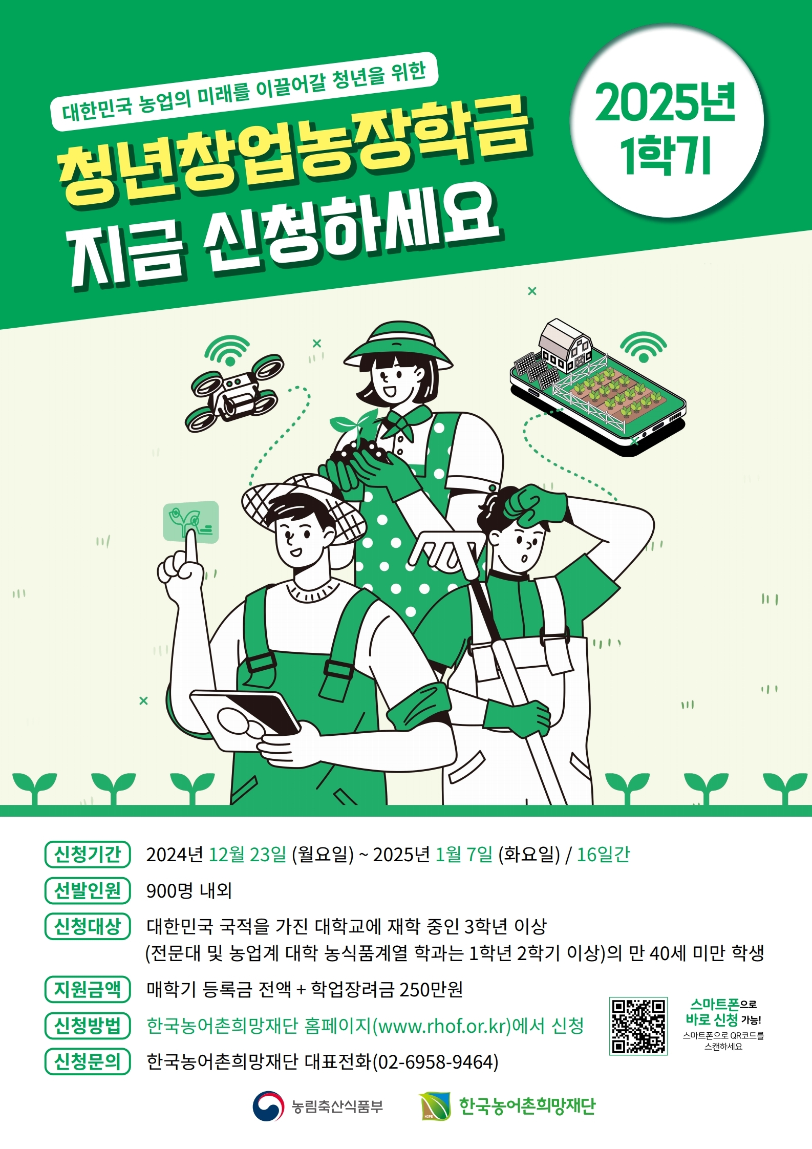 2025년 1학기 농림축산식품부 청년창업농장학생 선발 안내

1. 선발인원 : 900명 내외
2. 신청대상 : 대학교에 재학 중인 3학년 이상(농업계 대학 농식품계열 학과는 1학년 2학기 이상)의 만 40세 미만 학생
3. 지원금액 : 등록금 전액 + 학업장려금 250만원
4. 신청기간 : 2024.12.23.(월) ~ 2025.1.7.(화)
5. 신청 방법 : 농어촌희망재단 홈페이지
6. 기타 자세한 사항은 붙임 참조
