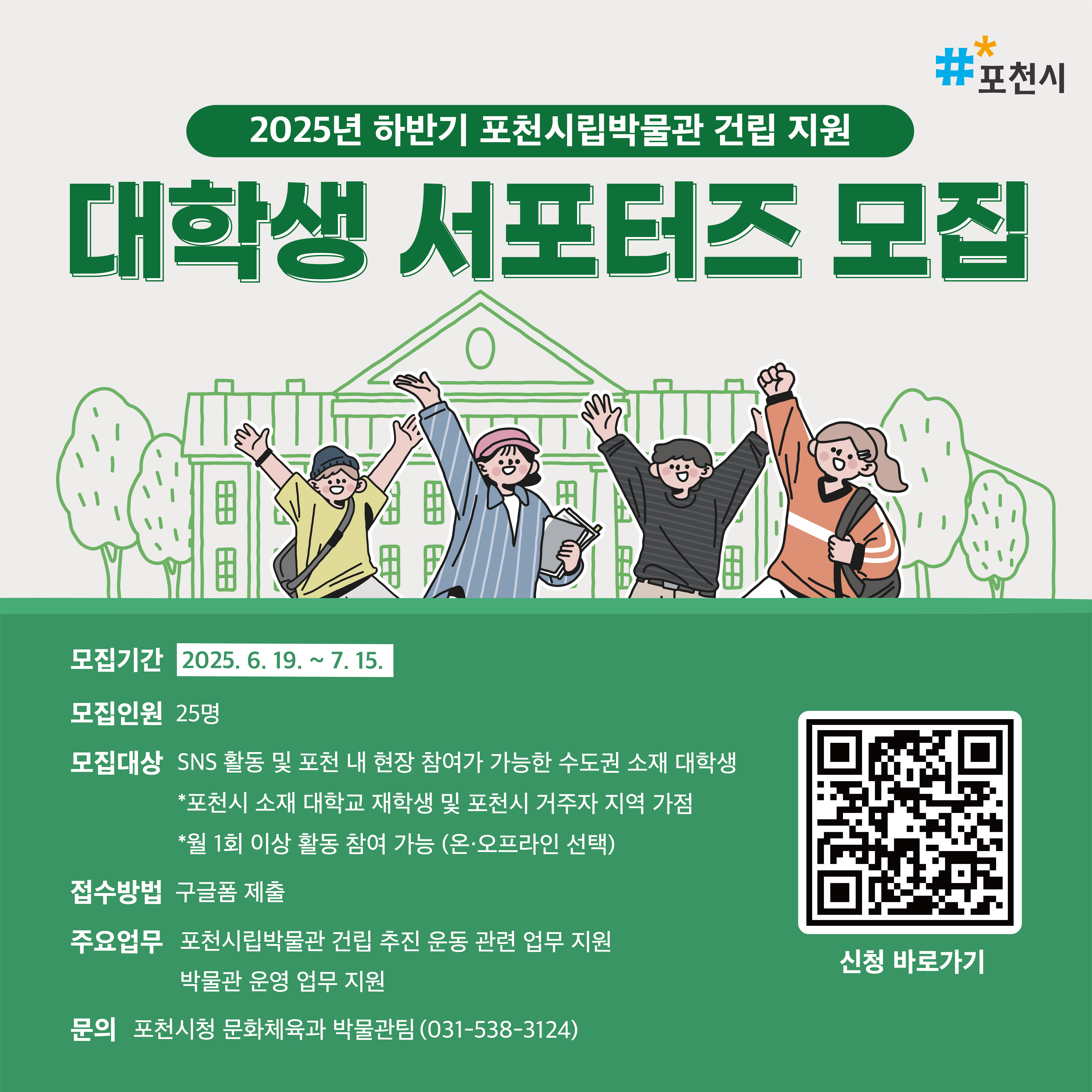 * 모집기간: 2025.6.17.(목) ~ 7.15.(화)

* 모집인원: 25명

* 모집대상: SNS 활동 및 현장 캠페인 참여가 가능한 서울,경기 소재 대학생

 - 포천시 소재 대학교 재학생 및 포천시 거주자 지역 가점

 - 월 1회 이상 활동 참여 가능(온,오프라인 선택)

* 활동혜택: 자원봉사시간 인정 및 소정의 활동비 지급, 포천시장 직인 수료증, 우수활동자 표창장 등

* 신청방법: 구글폼 또는 오프라인 제출

 

* 문의: 포천시청 문화체육과 박물관팀(031-538-3124)

자세한 사항은 문의사항으로 연락바랍니다. 감사합니다.