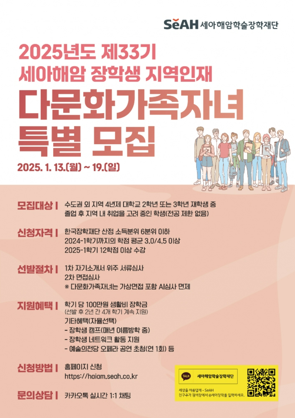 (지역인재 다문화가족자녀) 2025년도 제33기 세아해암 장학생 특별 모집 안내

1. 모집대상 : 수도권 외 지역 4년제 대학교 2학년 또는 3학년 재학 중 졸업 후 지역 내 취업을 고져 중인 학생(전공 제한 없음)

2. 신청자격
   - 한국장학재단 산정 소득분위 6분위 이하
   - 2024-1학기까지의 학점 평균 3.0/4.5이상
   - 2025-1학기 12학점 이상 수강

3. 지원혜택 : 학기당 생활비 100만원(선발 후 2년간 4개 학기 계속지원)

4. 신청방법 : 홈페이지 신청