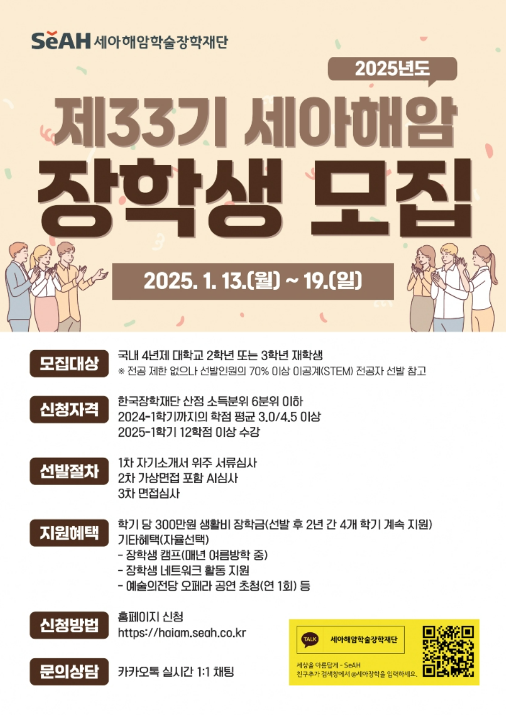 (일반학사) 2025년도 제33기 세아해암 장학생  모집

1. 모집대상 : 2~3학년 재학생
2. 신청자격 
    - 한국장학재단 산정 소득분위 6분위 이하
    - 2024-1학기까지의 학점 평균 3.0/4.5이상
    - 2025-1학기 12학점 이상 수강
3. 지원혜택 : 학기당 생활비 300만원(선발 후 2년 간 4개 학기 계속지원)
4. 신청방법 : 홈페이지 신청