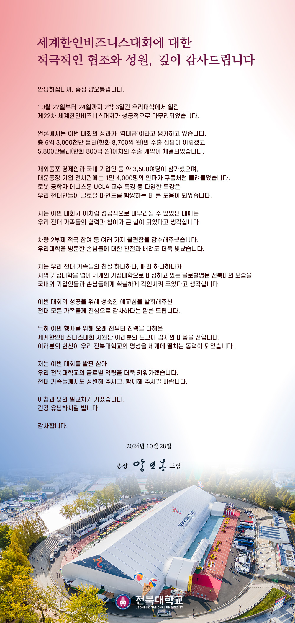 안녕하십니까. 총장 양오봉입니다.


10월 22일부터 24일까지 2박 3일간 우리대학에서 열린
제22차 세계한인비즈니스대회가 성공적으로 마무리되었습니다.

언론에서는 이번 대회의 성과가 ‘역대급’이라고 평가하고 있습니다.
총 6억 3,000천만 달러(한화 8,700억 원)의 수출 상담이 이뤄졌고
5,800만달러(한화 800억 원)어치의 수출 계약이 체결되었습니다.

재외동포 경제인과 국내 기업인 등 약 3,500여명이 참가했으며,
대운동장 기업 전시관에는 1만 4,000명의 인파가 구름처럼 몰려들었습니다.
로봇 공학자 데니스홍 UCLA 교수 특강 등 다양한 특강은
우리 전대인들이 글로벌 마인드를 함양하는 데 큰 도움이 되었습니다.

저는 이번 대회가 이처럼 성공적으로 마무리될 수 있었던 데에는
우리 전대 가족들의 협력과 참여가 큰 힘이 되었다고 생각합니다.

차량 2부제 적극 참여 등 여러 가지 불편함을 감수해주셨습니다.
우리대학을 방문한 손님들에 대한 친절과 배려도 더욱 빛났습니다.

저는 우리 전대 가족들의 친절 하나하나, 배려 하나하나가
지역 거점대학을 넘어 세계의 거점대학으로 비상하고 있는 글로벌명문 전북대의 모습을
국내외 기업인들과 손님들에게 확실하게 각인시켜 주었다고 생각합니다.

이번 대회의 성공을 위해 성숙한 애교심을 발휘해주신
전대 모든 가족들께 진심으로 감사하다는 말씀 드립니다.

특히 이번 행사를 위해 오래 전부터 진력을 다해온
세계한인비즈니스대회 지원단 여러분의 노고에 감사의 마음을 전합니다.
여러분의 헌신이 우리 전북대학교의 명성을 세계에 떨치는 동력이 되었습니다.

저는 이번 대회를 발판 삼아
우리 전북대학교의 글로벌 역량을 더욱 키워가겠습니다.
전대 가족들께서도 성원해 주시고, 함께해 주시길 바랍니다.

아침과 낮의 일교차가 커졌습니다.
건강 유념하시길 빕니다.

감사합니다.

2024년 10월 28일

총장 양오봉 드림