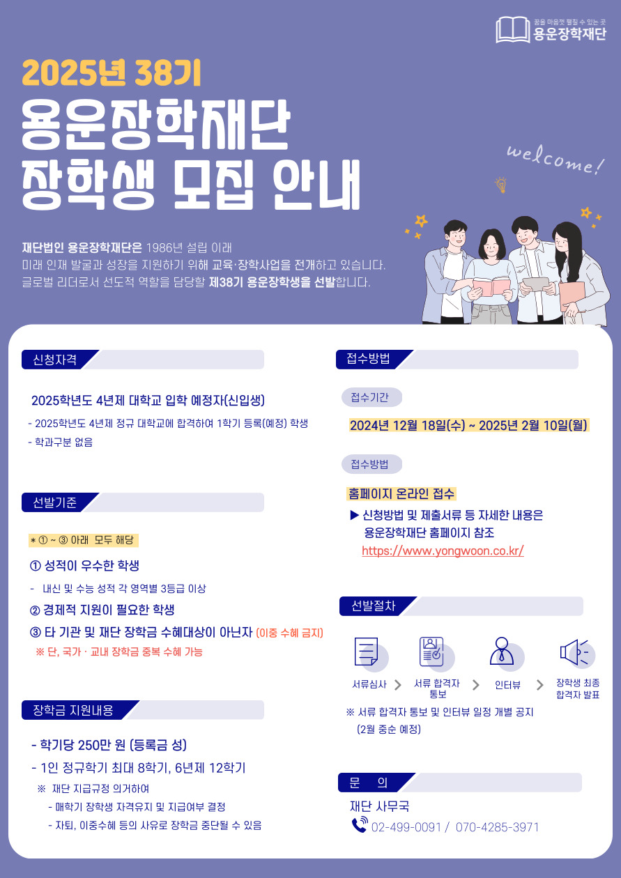 [학부-신입생] 2025년 제38기 용운장학생 모집 안내

1. 신청자격 : 2025학년도 4년제 정규대학 입학 예정자(신입생)
2. 선발기준 
     - 2025학년도 4년제 정규대학에 합격하여 1학기 등록(예정)
     - 성적이 우수한 학생(수능 언어/외국어/수리/탐구 영역 각 3등급 이상 및 학교 내신 성적 20% 이내)
     - 경제적 지원이 필요한 학생
     - 2025년도 1학기에 타 기관 및 단체의 장학금 수혜대상이 아닌 자(한국장학재단 국가장학금은 신청 가능)
3. 지원내용 : 등록금성 1인 학기당 2,500,000원(최대 8학기)
4. 접수기간 : 2024.12.18(수) ~ 2025.2.10.(월) 23:59까지
5. 기타 자세한 사항은 모집요강 참조