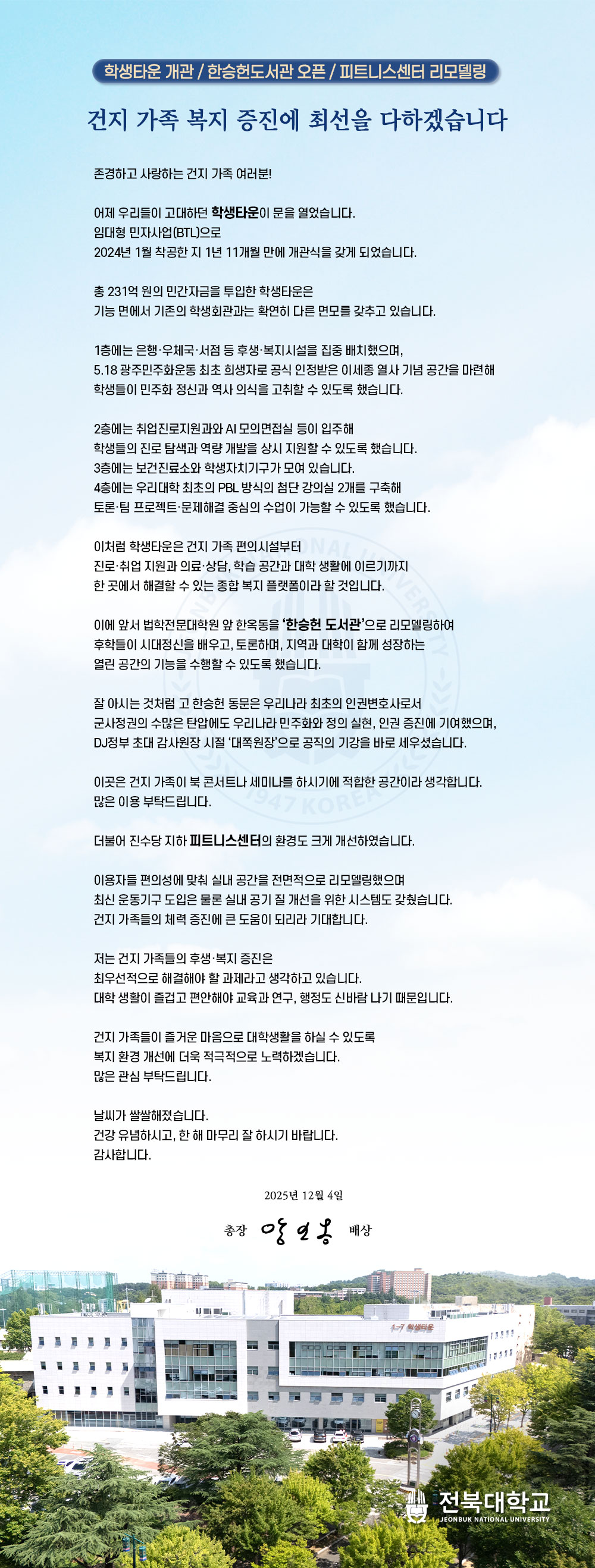 학생타운 개관 / 한승헌도서관 오픈 / 피트니스센터 리모델링
건지 가족 복지 증진에 최선을 다하겠습니다

존경하고 사랑하는 건지 가족 여러분!

어제 우리들이 고대하던 학생타운이 문을 열었습니다.
임대형 민자사업(BTL)으로
2024년 1월 착공한 지 1년 11개월 만에 개관식을 갖게 되었습니다.

총 231억 원의 민간자금을 투입한 학생타운은
기능 면에서 기존의 학생회관과는 확연히 다른 면모를 갖추고 있습니다.

1층에는 은행·우체국·서점 등 후생·복지시설을 집중 배치했으며,
5.18 광주민주화운동 최초 희생자로 공식 인정받은 이세종 열사 기념 공간을 마련해
학생들이 민주화 정신과 역사 의식을 고취할 수 있도록 했습니다.

2층에는 취업진로지원과와 AI 모의면접실 등이 입주해
학생들의 진로 탐색과 역량 개발을 상시 지원할 수 있도록 했습니다.
3층에는 보건진료소와 학생자치기구가 모여 있습니다.
4층에는 우리대학 최초의 PBL 방식의 첨단 강의실 2개를 구축해
토론·팀 프로젝트·문제해결 중심의 수업이 가능할 수 있도록 했습니다.

이처럼 학생타운은 건지 가족 편의시설부터
진로·취업 지원과 의료·상담, 학습 공간과 대학 생활에 이르기까지
한 곳에서 해결할 수 있는 종합 복지 플랫폼이라 할 것입니다.

이에 앞서 법학전문대학원 앞 한옥동을 ‘한승헌 도서관’으로 리모델링하여
후학들이 시대정신을 배우고, 토론하며, 지역과 대학이 함께 성장하는
열린 공간의 기능을 수행할 수 있도록 했습니다.

잘 아시는 것처럼 고 한승헌 동문은 우리나라 최초의 인권변호사로서
군사정권의 수많은 탄압에도 우리나라 민주화와 정의 실현, 인권 증진에 기여했으며,
DJ정부 초대 감사원장 시절 ‘대쪽원장’으로 공직의 기강을 바로 세우셨습니다.

이곳은 건지 가족이 북 콘서트나 세미나를 하시기에 적합한 공간이라 생각합니다.
많은 이용 부탁드립니다.

더불어 진수당 지하 피트니스센터의 환경도 크게 개선하였습니다.

이용자들 편의성에 맞춰 실내 공간을 전면적으로 리모델링했으며
최신 운동기구 도입은 물론 실내 공기 질 개선을 위한 시스템도 갖췄습니다.
건지 가족들의 체력 증진에 큰 도움이 되리라 기대합니다.

저는 건지 가족들의 후생·복지 증진은
최우선적으로 해결해야 할 과제라고 생각하고 있습니다.
대학 생활이 즐겁고 편안해야 교육과 연구, 행정도 신바람 나기 때문입니다.

건지 가족들이 즐거운 마음으로 대학생활을 하실 수 있도록
복지 환경 개선에 더욱 적극적으로 노력하겠습니다.
많은 관심 부탁드립니다.

날씨가 쌀쌀해졌습니다.
건강 유념하시고, 한 해 마무리 잘 하시기 바랍니다.
감사합니다.

2025년 12월 4일

총장 양오봉 배상